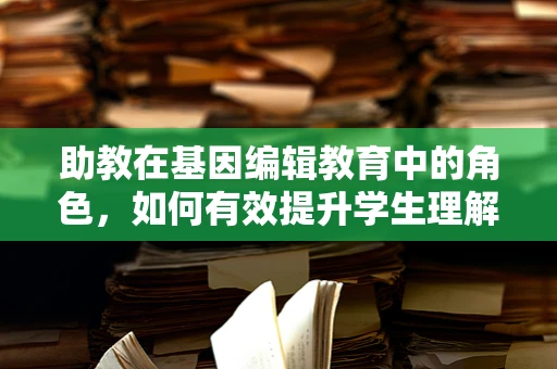 助教在基因编辑教育中的角色，如何有效提升学生理解与参与度？