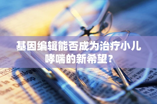 基因编辑能否成为治疗小儿哮喘的新希望？