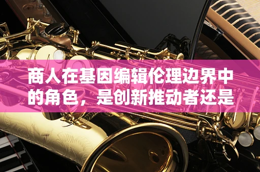 商人在基因编辑伦理边界中的角色，是创新推动者还是道德风险者？