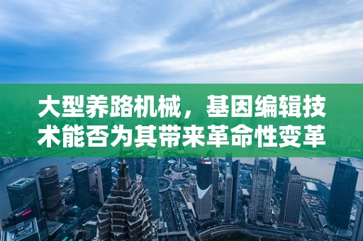 大型养路机械，基因编辑技术能否为其带来革命性变革？