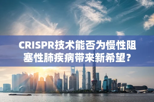 CRISPR技术能否为慢性阻塞性肺疾病带来新希望？