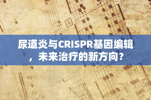尿道炎与CRISPR基因编辑，未来治疗的新方向？