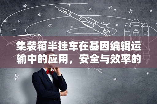 集装箱半挂车在基因编辑运输中的应用，安全与效率的平衡点在哪里？