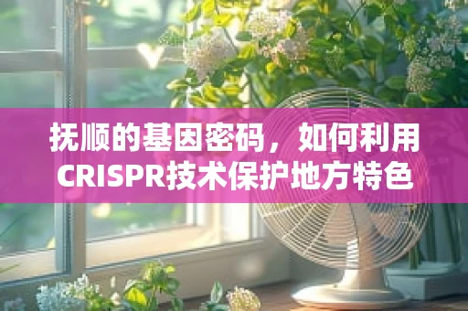 抚顺的基因密码，如何利用CRISPR技术保护地方特色物种？