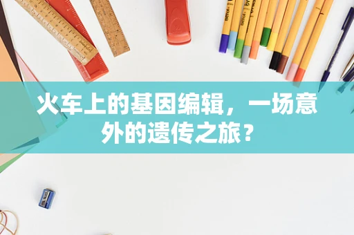 火车上的基因编辑，一场意外的遗传之旅？