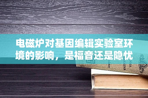 电磁炉对基因编辑实验室环境的影响，是福音还是隐忧？