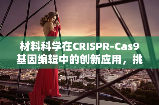 材料科学在CRISPR-Cas9基因编辑中的创新应用，挑战与机遇？