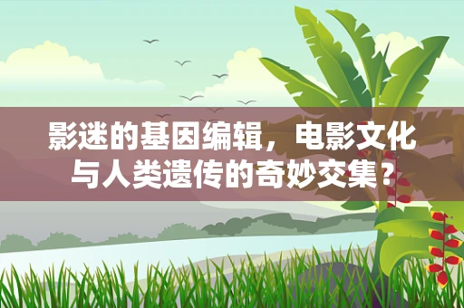 影迷的基因编辑，电影文化与人类遗传的奇妙交集？