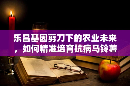 乐昌基因剪刀下的农业未来，如何精准培育抗病马铃薯？