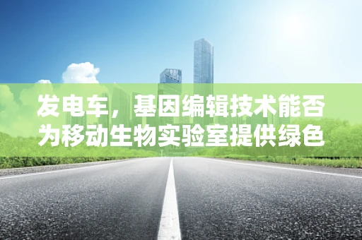 发电车，基因编辑技术能否为移动生物实验室提供绿色动力？