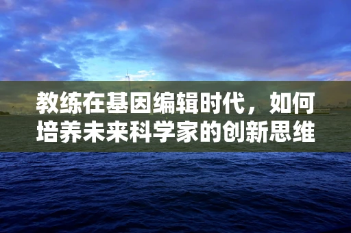 教练在基因编辑时代，如何培养未来科学家的创新思维？
