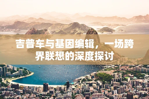 吉普车与基因编辑，一场跨界联想的深度探讨