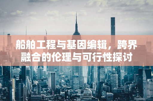 船舶工程与基因编辑，跨界融合的伦理与可行性探讨