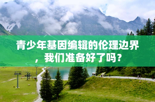 青少年基因编辑的伦理边界，我们准备好了吗？