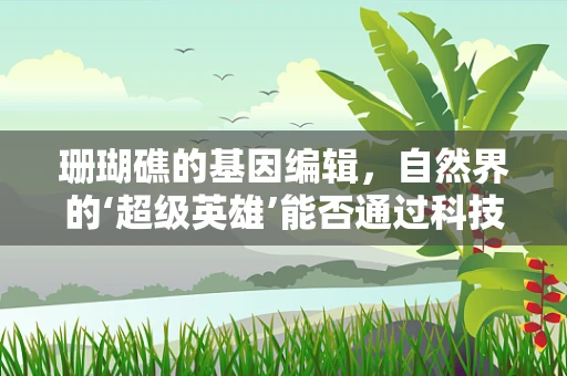 珊瑚礁的基因编辑，自然界的‘超级英雄’能否通过科技重获新生？