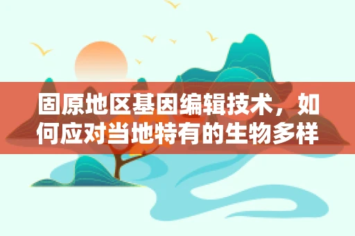 固原地区基因编辑技术，如何应对当地特有的生物多样性与挑战？
