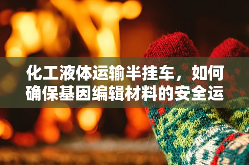 化工液体运输半挂车，如何确保基因编辑材料的安全运输？