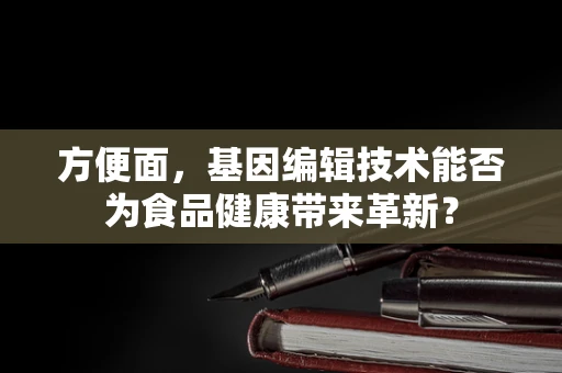 方便面，基因编辑技术能否为食品健康带来革新？