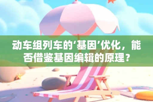 动车组列车的‘基因’优化，能否借鉴基因编辑的原理？