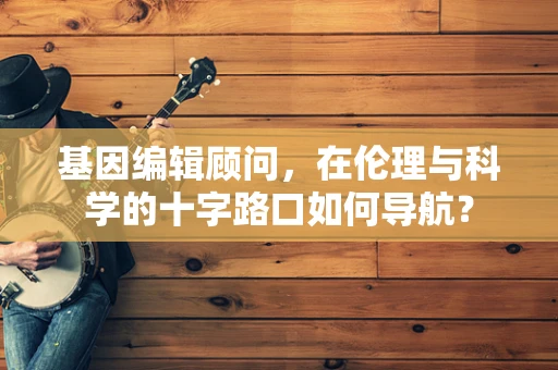 基因编辑顾问，在伦理与科学的十字路口如何导航？