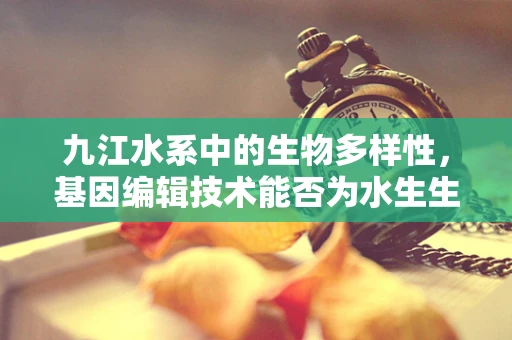 九江水系中的生物多样性，基因编辑技术能否为水生生态带来新希望？
